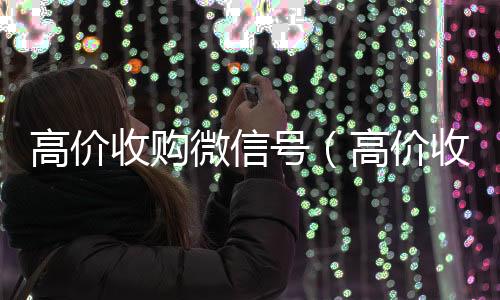 高价收购微信号高价收v（高价收购微信号是真的吗）